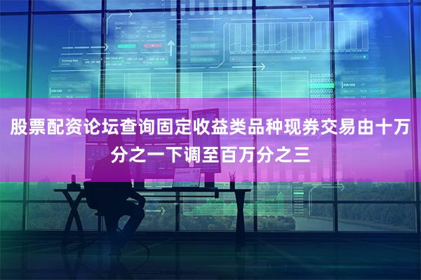 股票配资论坛查询固定收益类品种现券交易由十万分之一下调至百万分之三